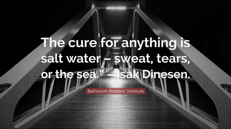 Bathroom Readers' Institute Quote: “The cure for anything is salt water – sweat, tears, or the sea.” – Isak Dinesen.”