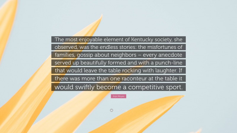 Jojo Moyes Quote: “The most enjoyable element of Kentucky society, she observed, was the endless stories: the misfortunes of families, gossip about neighbors – every anecdote served up beautifully formed and with a punch-line that would leave the table rocking with laughter. If there was more than one raconteur at the table it would swiftly become a competitive sport.”