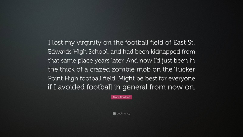 Diana Rowland Quote: “I lost my virginity on the football field of East St. Edwards High School, and had been kidnapped from that same place years later. And now I’d just been in the thick of a crazed zombie mob on the Tucker Point High football field. Might be best for everyone if I avoided football in general from now on.”