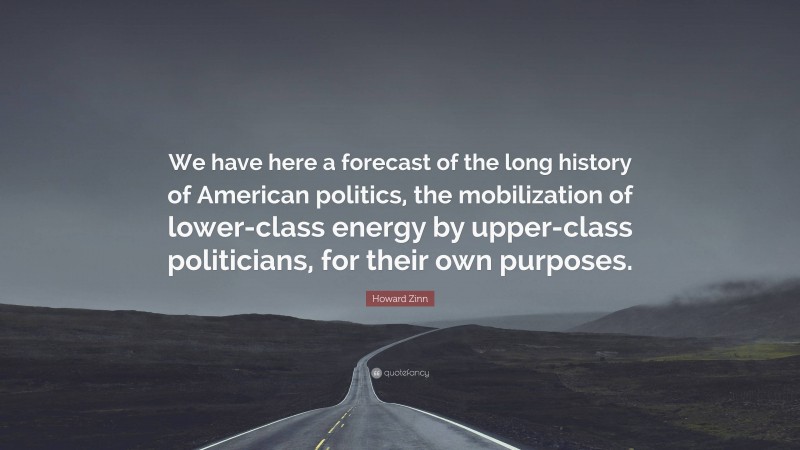 Howard Zinn Quote: “We have here a forecast of the long history of American politics, the mobilization of lower-class energy by upper-class politicians, for their own purposes.”