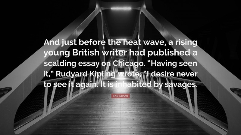 Erik Larson Quote: “And just before the heat wave, a rising young British writer had published a scalding essay on Chicago. “Having seen it,” Rudyard Kipling wrote, “I desire never to see it again. It is inhabited by savages.”