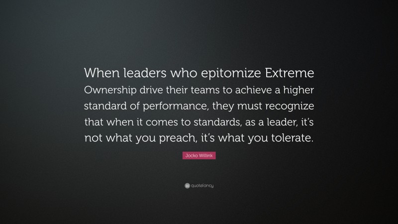 Jocko Willink Quote: “When leaders who epitomize Extreme Ownership drive their teams to achieve a higher standard of performance, they must recognize that when it comes to standards, as a leader, it’s not what you preach, it’s what you tolerate.”