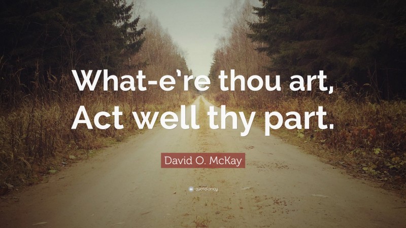 David O. McKay Quote: “What-e’re thou art, Act well thy part.”