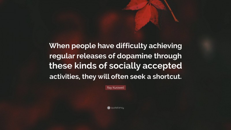 Ray Kurzweil Quote: “When people have difficulty achieving regular releases of dopamine through these kinds of socially accepted activities, they will often seek a shortcut.”