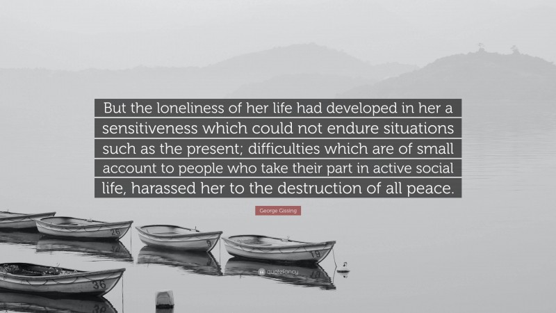 George Gissing Quote: “But the loneliness of her life had developed in her a sensitiveness which could not endure situations such as the present; difficulties which are of small account to people who take their part in active social life, harassed her to the destruction of all peace.”