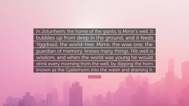 Neil Gaiman Quote: “In Jotunheim, the home of the giants, is Mimir’s well. It bubbles up from deep in the ground, and it feeds Yggdrasil, the world-tree. Mimir, the wise one, the guardian of memory, knows many things. His well is wisdom, and when the world was young he would drink every morning from the well, by dipping the horn known as the Gjallerhorn into the water and draining it.”