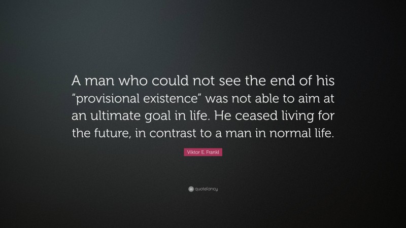 Viktor E. Frankl Quote: “A man who could not see the end of his “provisional existence” was not able to aim at an ultimate goal in life. He ceased living for the future, in contrast to a man in normal life.”