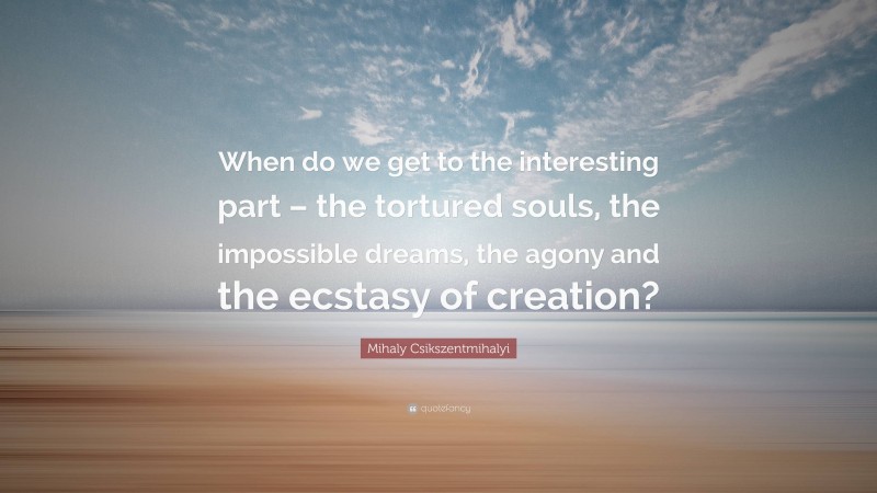 Mihaly Csikszentmihalyi Quote: “When do we get to the interesting part – the tortured souls, the impossible dreams, the agony and the ecstasy of creation?”