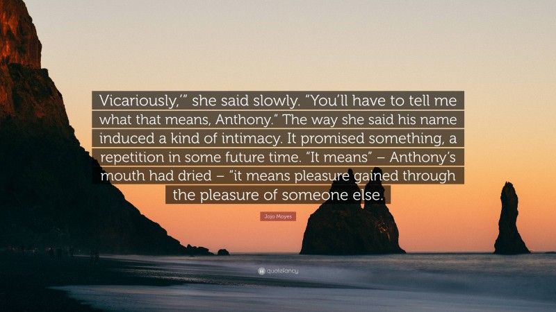 Jojo Moyes Quote: “Vicariously,’” she said slowly. “You’ll have to tell me what that means, Anthony.” The way she said his name induced a kind of intimacy. It promised something, a repetition in some future time. “It means” – Anthony’s mouth had dried – “it means pleasure gained through the pleasure of someone else.”