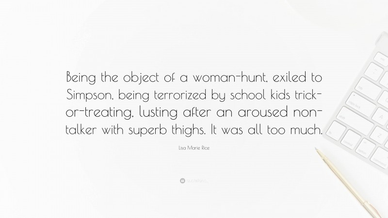 Lisa Marie Rice Quote: “Being the object of a woman-hunt, exiled to Simpson, being terrorized by school kids trick-or-treating, lusting after an aroused non-talker with superb thighs. It was all too much.”