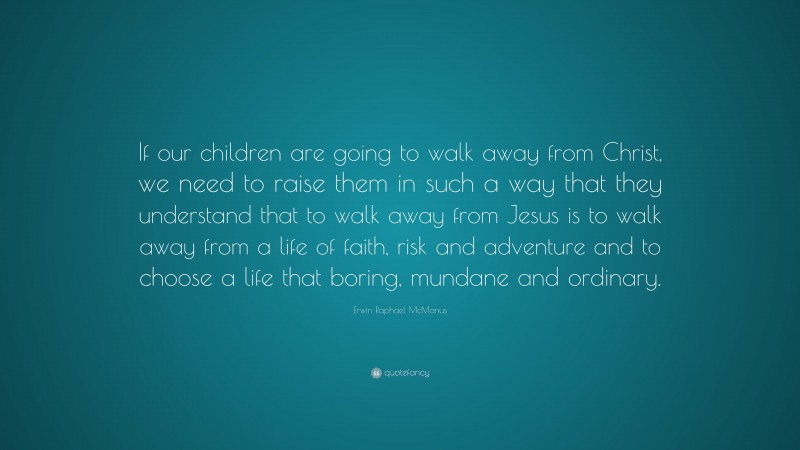 Erwin Raphael McManus Quote: “If our children are going to walk away from Christ, we need to raise them in such a way that they understand that to walk away from Jesus is to walk away from a life of faith, risk and adventure and to choose a life that boring, mundane and ordinary.”