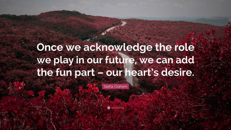 Sasha Graham Quote: “Once we acknowledge the role we play in our future, we can add the fun part – our heart’s desire.”