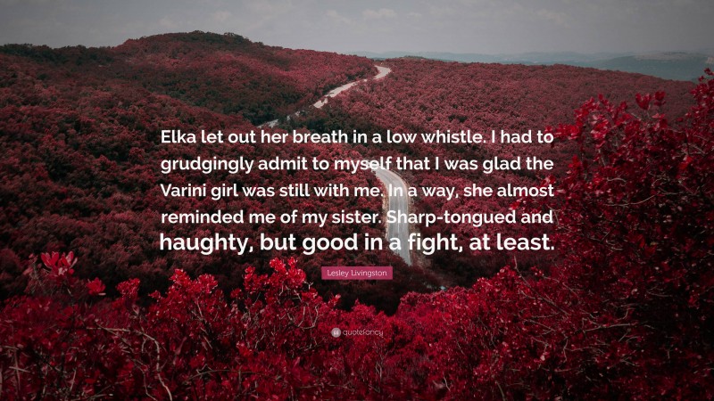 Lesley Livingston Quote: “Elka let out her breath in a low whistle. I had to grudgingly admit to myself that I was glad the Varini girl was still with me. In a way, she almost reminded me of my sister. Sharp-tongued and haughty, but good in a fight, at least.”