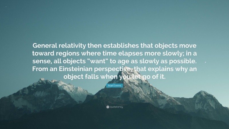 Brian Greene Quote: “General relativity then establishes that objects move toward regions where time elapses more slowly; in a sense, all objects “want” to age as slowly as possible. From an Einsteinian perspective, that explains why an object falls when you let go of it.”