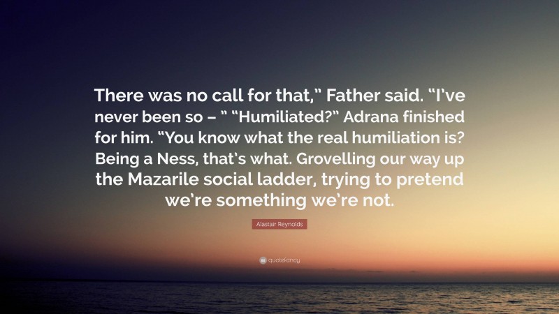 Alastair Reynolds Quote: “There was no call for that,” Father said. “I’ve never been so – ” “Humiliated?” Adrana finished for him. “You know what the real humiliation is? Being a Ness, that’s what. Grovelling our way up the Mazarile social ladder, trying to pretend we’re something we’re not.”