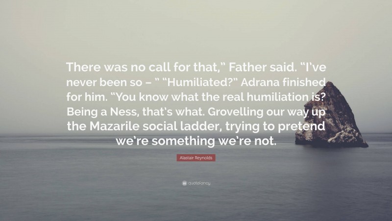 Alastair Reynolds Quote: “There was no call for that,” Father said. “I’ve never been so – ” “Humiliated?” Adrana finished for him. “You know what the real humiliation is? Being a Ness, that’s what. Grovelling our way up the Mazarile social ladder, trying to pretend we’re something we’re not.”