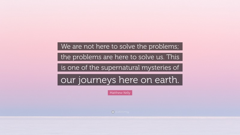 Matthew Kelly Quote: “We are not here to solve the problems; the problems are here to solve us. This is one of the supernatural mysteries of our journeys here on earth.”
