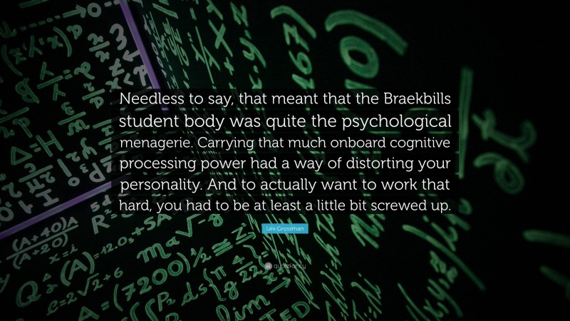 Lev Grossman Quote: “Needless to say, that meant that the Braekbills student body was quite the psychological menagerie. Carrying that much onboard cognitive processing power had a way of distorting your personality. And to actually want to work that hard, you had to be at least a little bit screwed up.”
