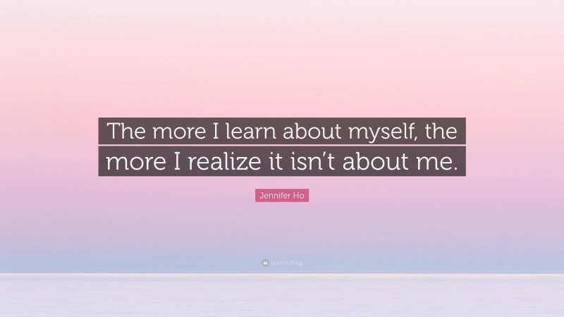 Jennifer Ho Quote: “The more I learn about myself, the more I realize it isn’t about me.”