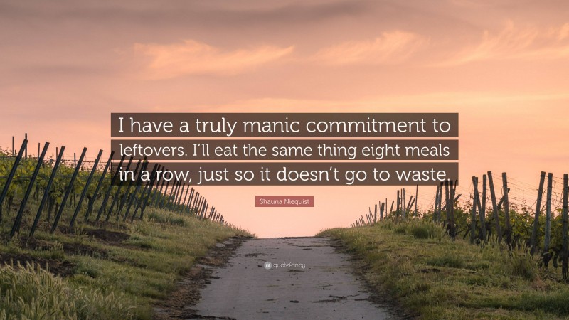 Shauna Niequist Quote: “I have a truly manic commitment to leftovers. I’ll eat the same thing eight meals in a row, just so it doesn’t go to waste.”