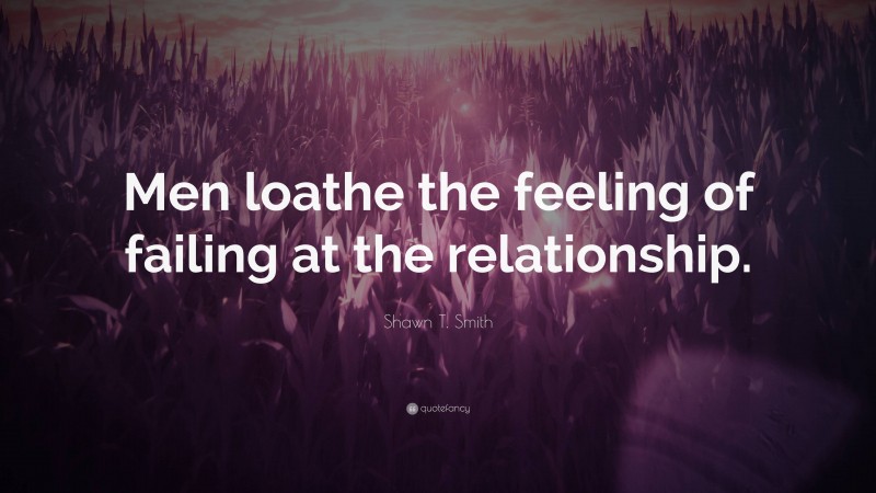 Shawn T. Smith Quote: “Men loathe the feeling of failing at the relationship.”