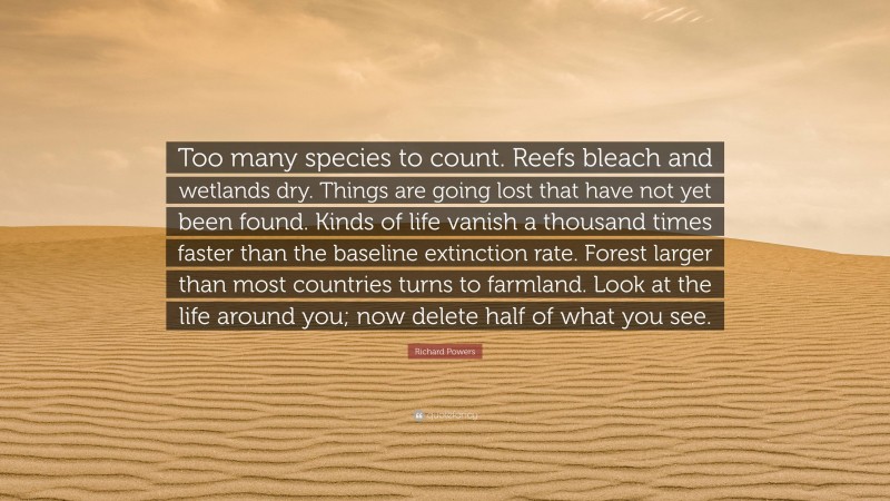 Richard Powers Quote: “Too many species to count. Reefs bleach and wetlands dry. Things are going lost that have not yet been found. Kinds of life vanish a thousand times faster than the baseline extinction rate. Forest larger than most countries turns to farmland. Look at the life around you; now delete half of what you see.”