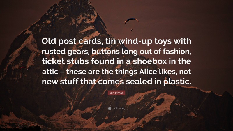 Jan Strnad Quote: “Old post cards, tin wind-up toys with rusted gears, buttons long out of fashion, ticket stubs found in a shoebox in the attic – these are the things Alice likes, not new stuff that comes sealed in plastic.”