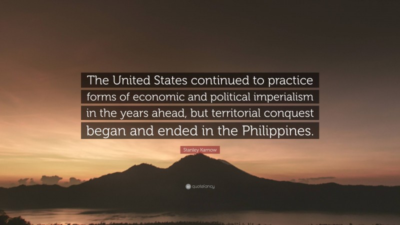 Stanley Karnow Quote: “The United States continued to practice forms of economic and political imperialism in the years ahead, but territorial conquest began and ended in the Philippines.”