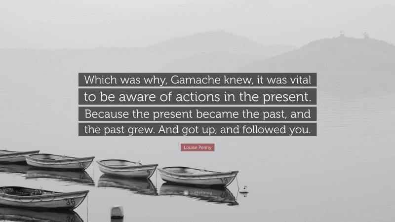 Louise Penny Quote: “Which was why, Gamache knew, it was vital to be aware of actions in the present. Because the present became the past, and the past grew. And got up, and followed you.”