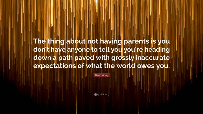 David Wong Quote: “The thing about not having parents is you don’t have anyone to tell you you’re heading down a path paved with grossly inaccurate expectations of what the world owes you.”