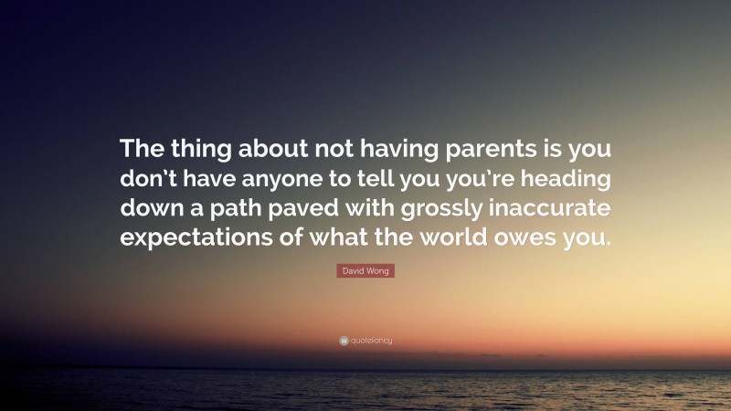 David Wong Quote: “The thing about not having parents is you don’t have anyone to tell you you’re heading down a path paved with grossly inaccurate expectations of what the world owes you.”