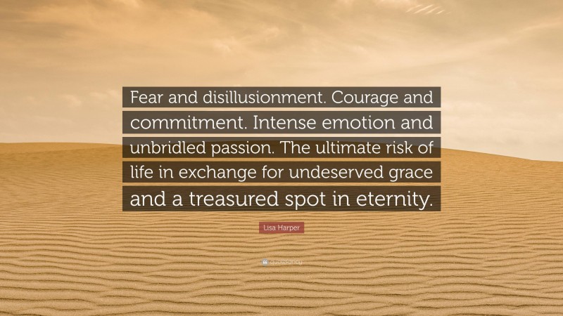 Lisa Harper Quote: “Fear and disillusionment. Courage and commitment. Intense emotion and unbridled passion. The ultimate risk of life in exchange for undeserved grace and a treasured spot in eternity.”