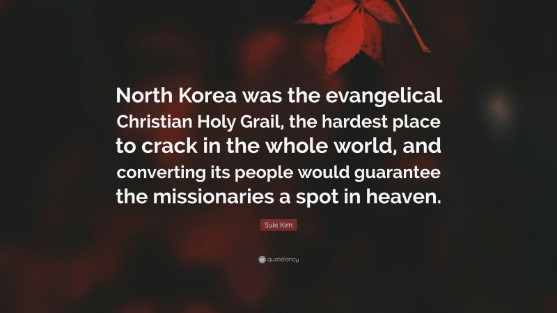 Suki Kim Quote: “North Korea was the evangelical Christian Holy Grail, the hardest place to crack in the whole world, and converting its people would guarantee the missionaries a spot in heaven.”