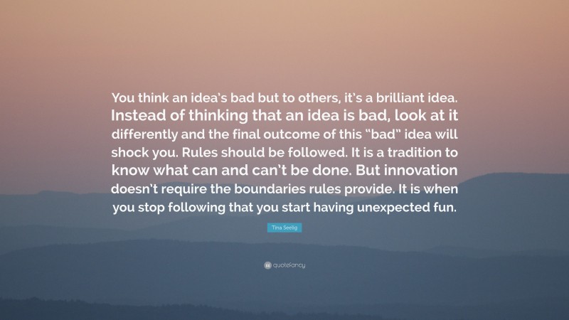 Tina Seelig Quote: “You think an idea’s bad but to others, it’s a brilliant idea. Instead of thinking that an idea is bad, look at it differently and the final outcome of this “bad” idea will shock you. Rules should be followed. It is a tradition to know what can and can’t be done. But innovation doesn’t require the boundaries rules provide. It is when you stop following that you start having unexpected fun.”