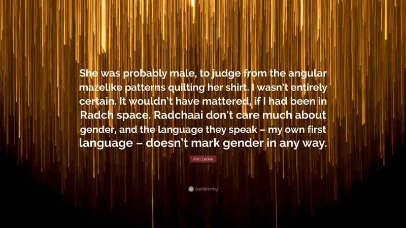 Ann Leckie Quote: “She was probably male, to judge from the angular mazelike patterns quilting her shirt. I wasn’t entirely certain. It wouldn’t have mattered, if I had been in Radch space. Radchaai don’t care much about gender, and the language they speak – my own first language – doesn’t mark gender in any way.”