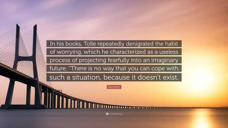 Dan Harris Quote: “In his books, Tolle repeatedly denigrated the habit of worrying, which he characterized as a useless process of projecting fearfully into an imaginary future. “There is no way that you can cope with such a situation, because it doesn’t exist.”