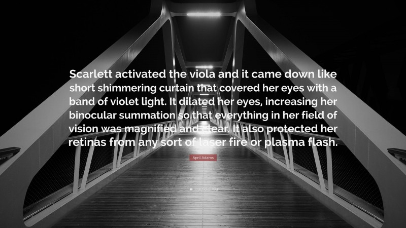 April Adams Quote: “Scarlett activated the viola and it came down like short shimmering curtain that covered her eyes with a band of violet light. It dilated her eyes, increasing her binocular summation so that everything in her field of vision was magnified and clear. It also protected her retinas from any sort of laser fire or plasma flash.”