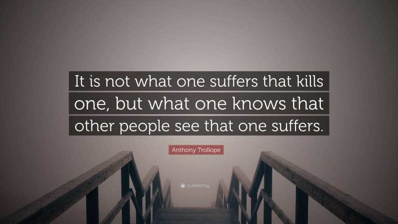 Anthony Trollope Quote: “It is not what one suffers that kills one, but what one knows that other people see that one suffers.”