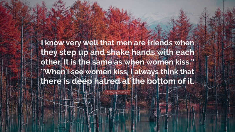 Anthony Trollope Quote: “I know very well that men are friends when they step up and shake hands with each other. It is the same as when women kiss.” “When I see women kiss, I always think that there is deep hatred at the bottom of it.”