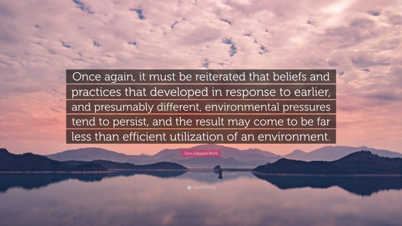 Don Edward Beck Quote: “Once again, it must be reiterated that beliefs and practices that developed in response to earlier, and presumably different, environmental pressures tend to persist, and the result may come to be far less than efficient utilization of an environment.”