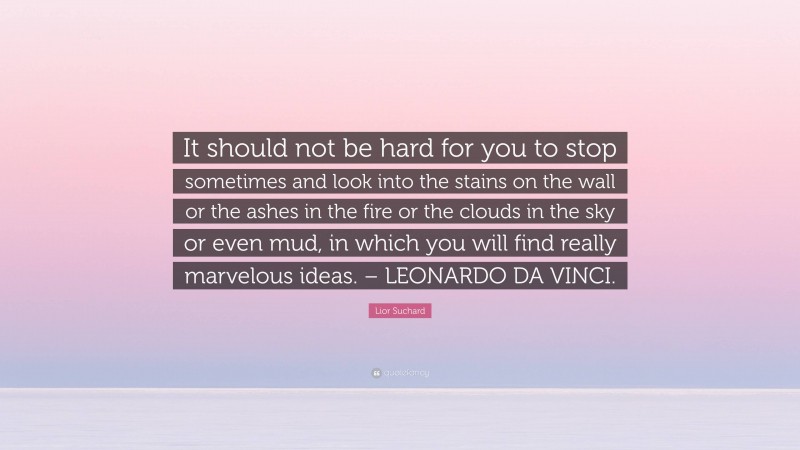 Lior Suchard Quote: “It should not be hard for you to stop sometimes and look into the stains on the wall or the ashes in the fire or the clouds in the sky or even mud, in which you will find really marvelous ideas. – LEONARDO DA VINCI.”