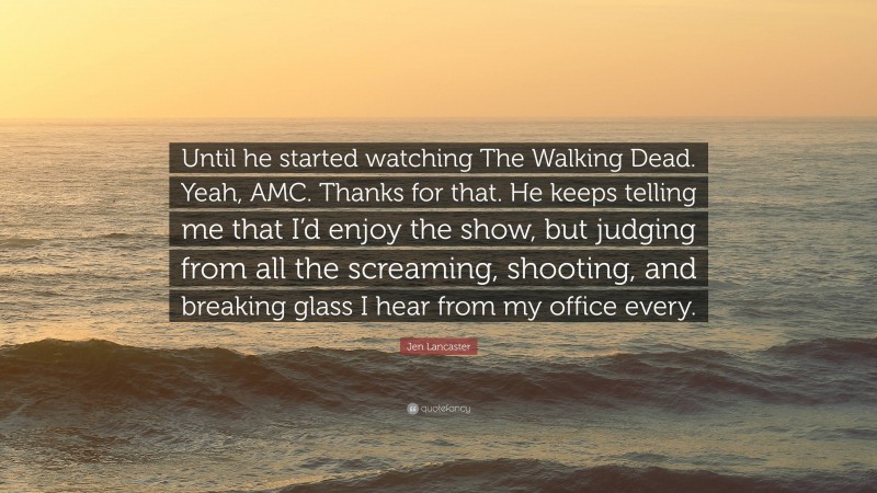 Jen Lancaster Quote: “Until he started watching The Walking Dead. Yeah, AMC. Thanks for that. He keeps telling me that I’d enjoy the show, but judging from all the screaming, shooting, and breaking glass I hear from my office every.”