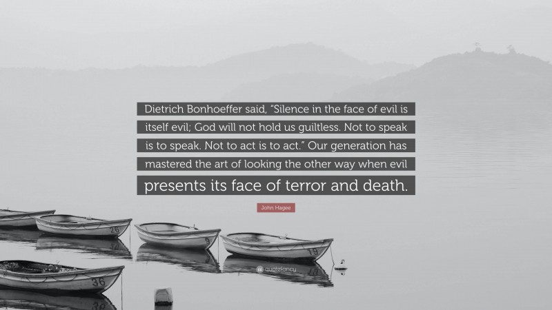 John Hagee Quote: “Dietrich Bonhoeffer said, “Silence in the face of evil is itself evil; God will not hold us guiltless. Not to speak is to speak. Not to act is to act.” Our generation has mastered the art of looking the other way when evil presents its face of terror and death.”