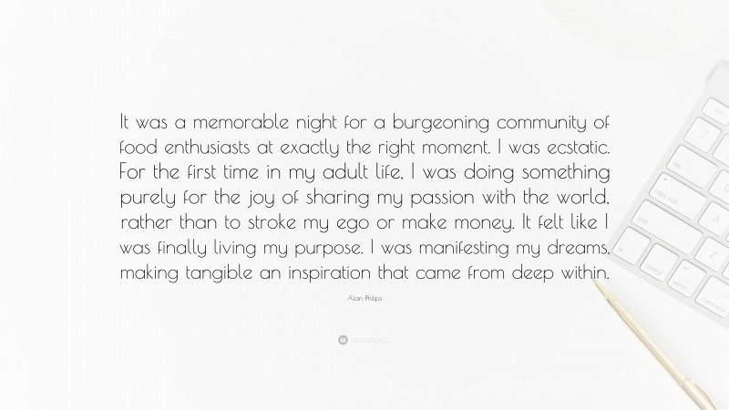Alan Philips Quote: “It was a memorable night for a burgeoning community of food enthusiasts at exactly the right moment. I was ecstatic. For the first time in my adult life, I was doing something purely for the joy of sharing my passion with the world, rather than to stroke my ego or make money. It felt like I was finally living my purpose. I was manifesting my dreams, making tangible an inspiration that came from deep within.”