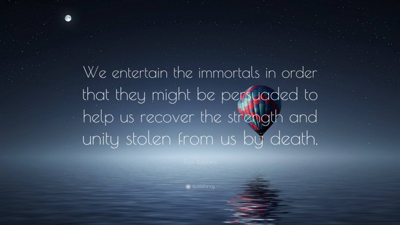 Tom Robbins Quote: “We entertain the immortals in order that they might be persuaded to help us recover the strength and unity stolen from us by death.”