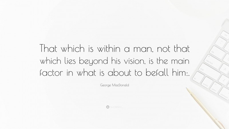 George MacDonald Quote: “That which is within a man, not that which lies beyond his vision, is the main factor in what is about to befall him:.”