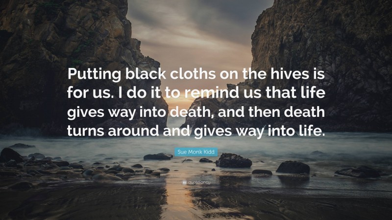 Sue Monk Kidd Quote: “Putting black cloths on the hives is for us. I do it to remind us that life gives way into death, and then death turns around and gives way into life.”