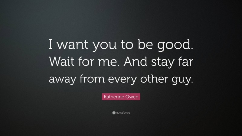 Katherine Owen Quote: “I want you to be good. Wait for me. And stay far away from every other guy.”