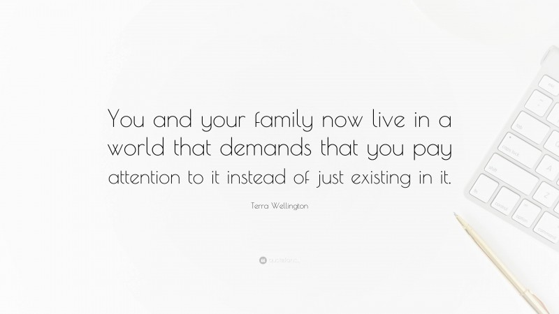 Terra Wellington Quote: “You and your family now live in a world that demands that you pay attention to it instead of just existing in it.”