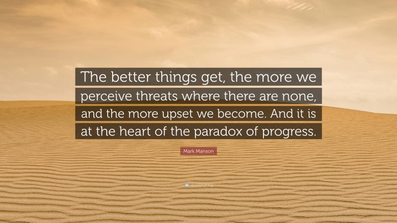 Mark Manson Quote: “The better things get, the more we perceive threats where there are none, and the more upset we become. And it is at the heart of the paradox of progress.”